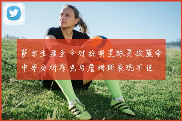 萨尔生涯至今对抗明星球员投篮命中率分析布克与詹姆斯表现不佳