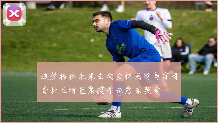 追梦格林未来去向分析或将与字母哥杜兰特重聚携手老詹东契奇