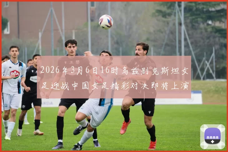 2026年3月6日16时乌兹别克斯坦女足迎战中国女足精彩对决即将上演