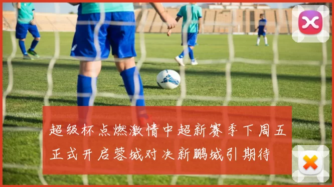 超级杯点燃激情中超新赛季下周五正式开启蓉城对决新鹏城引期待