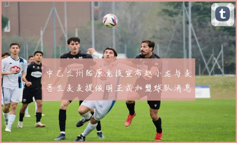 中乙兰州陇原竞技宣布赵小龙与麦吾兰麦麦提依明正式加盟球队消息