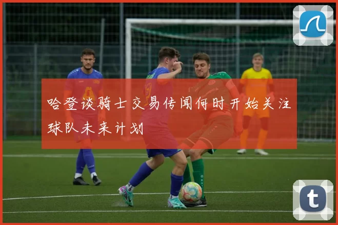 哈登谈骑士交易传闻何时开始关注球队未来计划
