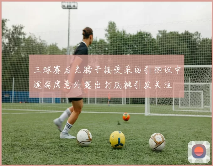 三球赛后光膀子接受采访引热议中途离席意外露出打底裤引发关注