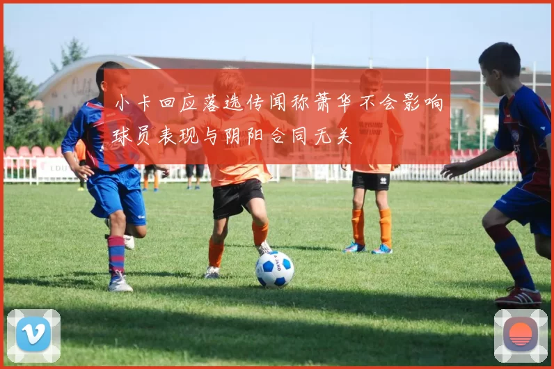 小卡回应落选传闻称萧华不会影响球员表现与阴阳合同无关