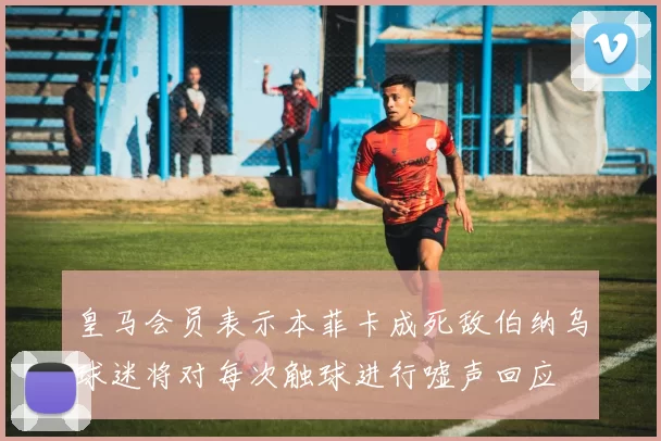 皇马会员表示本菲卡成死敌伯纳乌球迷将对每次触球进行嘘声回应
