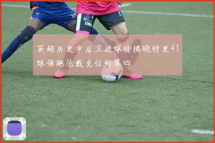 英超历史中后卫进球榜揭晓特里41球领跑范戴克位列第四