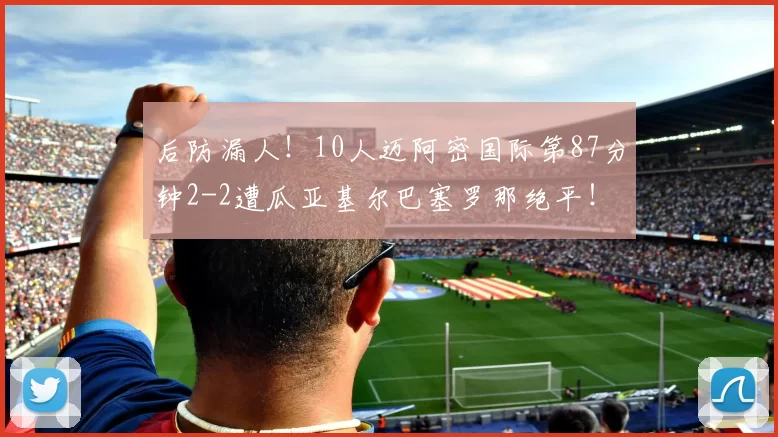 后防漏人！10人迈阿密国际第87分钟2-2遭瓜亚基尔巴塞罗那绝平！