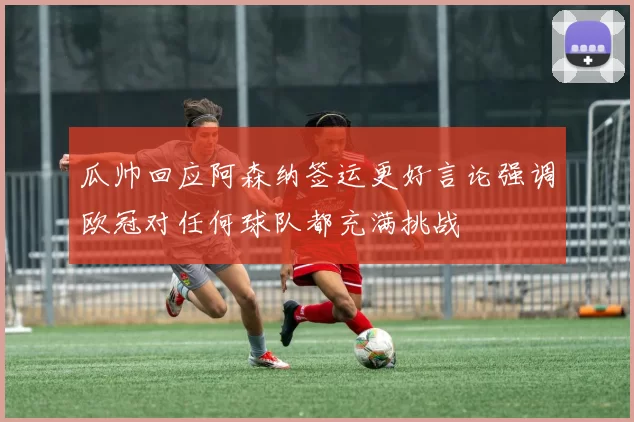瓜帅回应阿森纳签运更好言论强调欧冠对任何球队都充满挑战