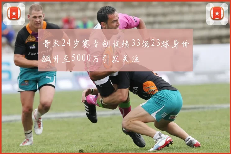 青木24岁赛季创佳绩33场23球身价飙升至5000万引发关注