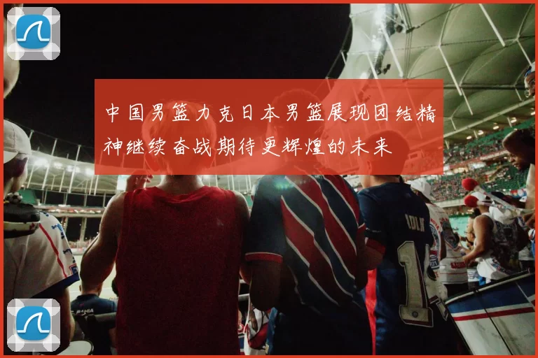 中国男篮力克日本男篮展现团结精神继续奋战期待更辉煌的未来