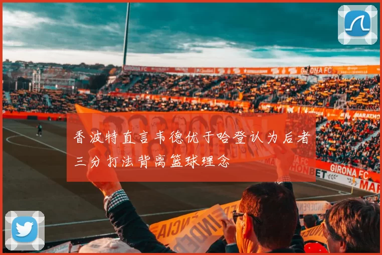 香波特直言韦德优于哈登认为后者三分打法背离篮球理念