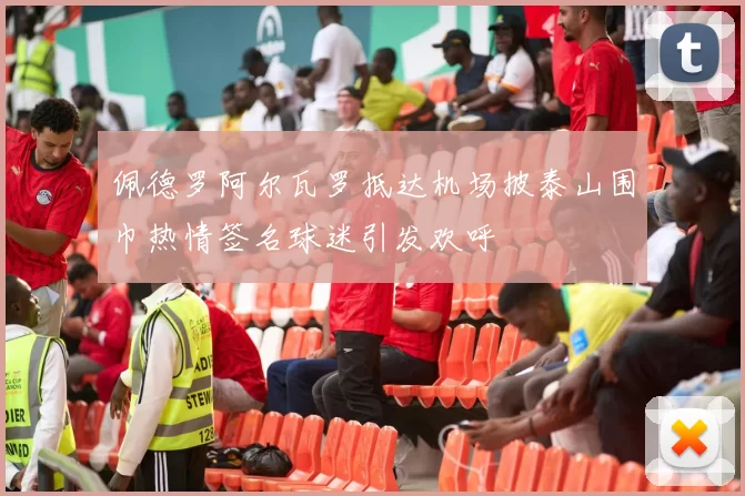 佩德罗阿尔瓦罗抵达机场披泰山围巾热情签名球迷引发欢呼