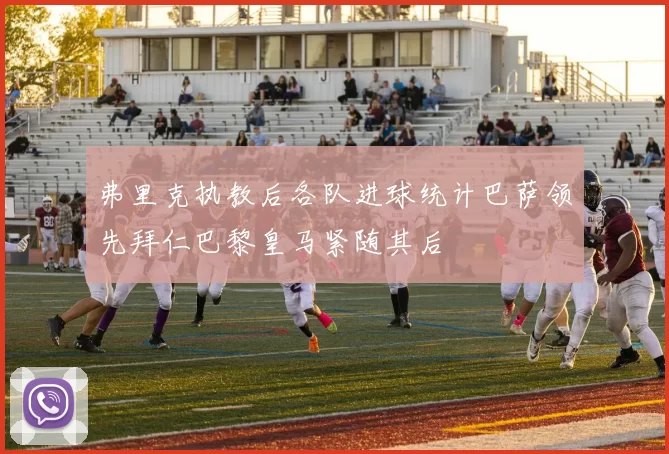 弗里克执教后各队进球统计巴萨领先拜仁巴黎皇马紧随其后