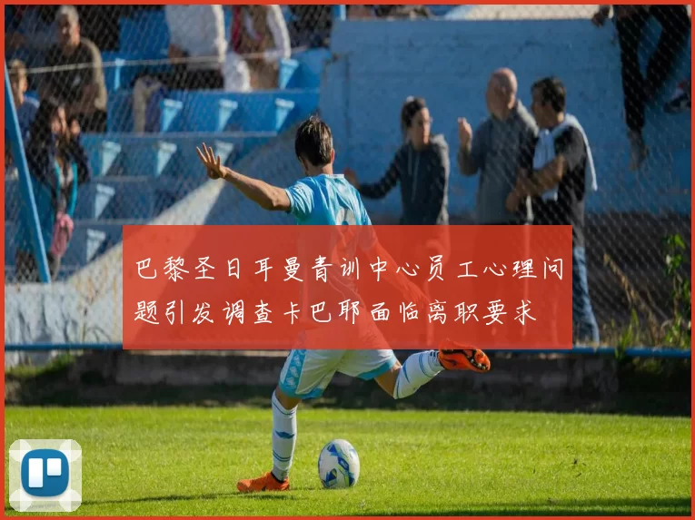 巴黎圣日耳曼青训中心员工心理问题引发调查卡巴耶面临离职要求
